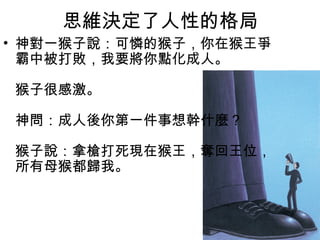 思維決定了人性的格局
• 神對一猴子說：可憐的猴子，你在猴王爭
霸中被打敗，我要將你點化成人。 
猴子很感激。
神問：成人後你第一件事想幹什麼？
猴子說：拿槍打死現在猴王，奪回王位，
所有母猴都歸我。

 