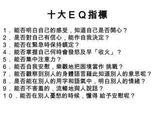 十大ＥＱ指標
１ . 能否明白自己的感受，知道自己是否開心？
２ . 是否對自己有信心，能作自我決定？
３ . 能否在緊急時保持鎮定？
４ . 能否掌握自己何時會發怒及早「收火」？
５ . 能否集中注意力？
６ . 能否自我安慰，樂觀地把困境當作 挑戰？
７ . 能否觀察到別人的身體語言藉此知道別人的意思呢？
８ . 是否能在別人的用字和語氣中，明白別人的情緒？
９ . 能否不害羞的，流暢地與人說話？
１０．能否在別人憂愁的時候，懂得 給予安慰呢？

 
