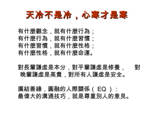 天冷不是冷，心寒才是寒
有什麼觀念，就有什麼行為；
有什麼行為，就有什麼習慣；
有什麼習慣，就有什麼性格；
有什麼性格，就有什麼命運。
對長輩謙虛是本分，對平輩謙虛是修養，
晚輩謙虛是高貴，對所有人謙虛是安全。
廣結善緣，圓融的人際關係（ EQ ）：
最偉大的溝通技巧，就是尊重別人的意見。

對

 