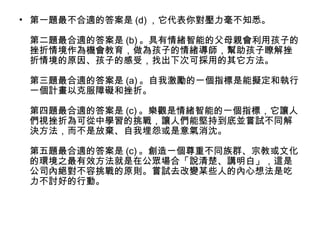 • 第一題最不合適的答案是 (d) ，它代表你對壓力毫不知悉。
第二題最合適的答案是 (b) 。具有情緒智能的父母親會利用孩子的
挫折情境作為機會教育，做為孩子的情緒導師，幫助孩子瞭解挫
折情境的原因、孩子的感受，找出下次可採用的其它方法。
第三題最合適的答案是 (a) 。自我激勵的一個指標是能擬定和執行
一個計畫以克服障礙和挫折。
第四題最合適的答案是 (c) 。樂觀是情緒智能的一個指標，它讓人
們視挫折為可從中學習的挑戰，讓人們能堅持到底並嘗試不同解
決方法，而不是放棄、自我埋怨或是意氣消沈。
第五題最合適的答案是 (c) 。創造一個尊重不同族群、宗教或文化
的環境之最有效方法就是在公眾場合「說清楚、講明白」，這是
公司內絕對不容挑戰的原則。嘗試去改變某些人的內心想法是吃
力不討好的行動。

 
