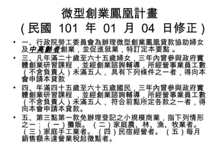 微型創業鳳凰計畫
( 民國 101 年 01 月 04 日修正 )
• 一、行政院勞工委員會為辦理微型創業鳳凰貸款協助婦女
及中高齡者創業，並促進就業，特訂定本要點 。
• 三、凡年滿二十歲至六十五歲婦女，三年內曾參與政府實
體創業研習課程 ，並經創業諮詢輔導，所經營事業員工數
（不含負責人）未滿五人， 具有下列條件之一者，得向本
會申請本貸款
• 四、年滿四十五歲至六十五歲國民，三年內曾參與政府實
體創業研習課程 ，並經創業諮詢輔導，所經營事業員工數
（不含負責人）未滿五人， 符合前點所定各款之一者，得
向本會申請本貸款。
• 五、第三點第一款免辦理登記之小規模商業，指下列情形
之一： （一）攤販。 （二）家庭農、林、漁、牧業者。
（三）家庭手工業者。 （四）民宿經營者。 （五）每月
銷售額未達營業稅起徵點者。
 
