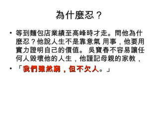 為什麼忍？
• 等到麵包店業績至高峰時才走。問他為什
麼忍？他說人生不是靠意氣 用事，他要用
實力證明自己的價值。 吳寶春不容易讓任
何人毀壞他的人生，他謹記母親的家教，
• 「我們雖然窮，但不欠人我們雖然窮，但不欠人。」
 