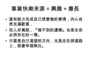 事業快樂來源 = 興趣 + 專長
• 當有能力完成自己想要做的事情，內心自
然充滿歡喜，
• 但人非萬能，『做不到的遺憾』也是生命
必然存在的一環。
• 只要是自己渴望的方向，光是走在那道路
上，就會幸福無比。
 