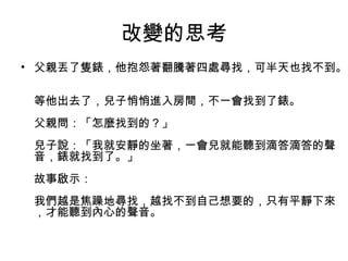 改變的思考
• 父親丟了隻錶，他抱怨著翻騰著四處尋找，可半天也找不到。
等他出去了，兒子悄悄進入房間，不一會找到了錶。
父親問：「怎麼找到的？」
兒子說：「我就安靜的坐著，一會兒就能聽到滴答滴答的聲
音，錶就找到了。」
故事啟示：
我們越是焦躁地尋找，越找不到自己想要的，只有平靜下來
，才能聽到內心的聲音。
 