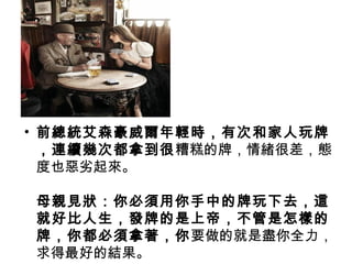 • 前總統艾森豪威爾年輕時，有次和家人玩牌
，連續幾次都拿到很糟糕的牌，情緒很差，態
度也惡劣起來。
母親見狀：你必須用你手中的牌玩下去，這
就好比人生，發牌的是上帝，不管是怎樣的
牌，你都必須拿著，你要做的就是盡你全力，
求得最好的結果。
 