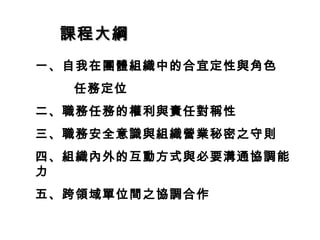 課程大綱課程大綱
一、自我在團體組織中的合宜定性與角色
任務定位
二、職務任務的權利與責任對稱性
三、職務安全意識與組織營業秘密之守則
四、組織內外的互動方式與必要溝通協調能
力
五、跨領域單位間之協調合作
 