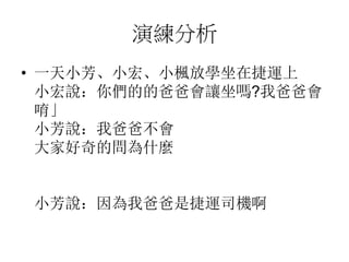 演練分析
• 一天小芳、小宏、小楓放學坐在捷運上
小宏說：你們的的爸爸會讓坐嗎?我爸爸會
唷」
小芳說：我爸爸不會
大家好奇的問為什麼
小芳說：因為我爸爸是捷運司機啊
 