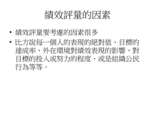 績效評量的因素
• 績效評量要考慮的因素很多
• 比方說每一個人的表現的絕對值、目標的
達成率、外在環境對績效表現的影響、對
目標的投入或努力的程度、或是組織公民
行為等等。
 
