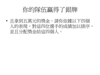 你的隊伍贏得了銀牌
• 且拿到五萬元的獎金。請你依據以下四個
人的表現，對這四位選手的成績加以排序，
並且分配獎金給這四個人。
 