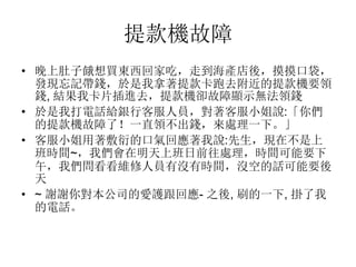 提款機故障
• 晚上肚子餓想買東西回家吃，走到海產店後，摸摸口袋，
發現忘記帶錢，於是我拿著提款卡跑去附近的提款機要領
錢, 結果我卡片插進去，提款機卻故障顯示無法領錢
• 於是我打電話給銀行客服人員，對著客服小姐說:「你們
的提款機故障了！一直領不出錢，來處理一下。」
• 客服小姐用著敷衍的口氣回應著我說:先生，現在不是上
班時間~，我們會在明天上班日前往處理，時間可能要下
午，我們問看看維修人員有沒有時間，沒空的話可能要後
天
• ~ 謝謝你對本公司的愛護跟回應- 之後, 刷的一下, 掛了我
的電話。
 