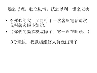 曉之以理，動之以情，誘之以利，懾之以害
• 不死心的我，又再打了一次客服電話這次
我對著客服小姐說:
• 【你們的提款機故障了！它一直在吐錢。】
3分鐘後，提款機維修人員就出現了
 