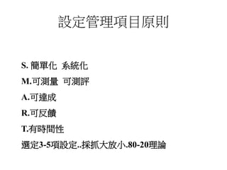 設定管理項目原則
S. 簡單化 系統化
M.可測量 可測評
A.可達成
R.可反饋
T.有時間性
選定3-5項設定..採抓大放小.80-20理論
 