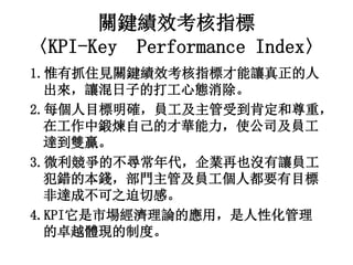 關鍵績效考核指標
〈KPI-Key Performance Index〉
1.惟有抓住見關鍵績效考核指標才能讓真正的人
出來，讓混日子的打工心態消除。
2.每個人目標明確，員工及主管受到肯定和尊重，
在工作中鍛煉自己的才華能力，使公司及員工
達到雙贏。
3.微利競爭的不尋常年代，企業再也沒有讓員工
犯錯的本錢，部門主管及員工個人都要有目標
非達成不可之迫切感。
4.KPI它是市場經濟理論的應用，是人性化管理
的卓越體現的制度。
 