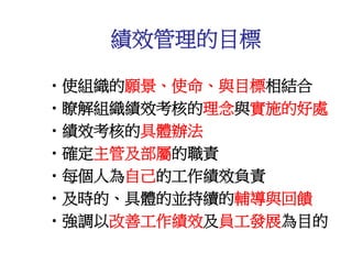 •使組織的願景、使命、與目標相結合
•瞭解組織績效考核的理念與實施的好處
•績效考核的具體辦法
•確定主管及部屬的職責
•每個人為自己的工作績效負責
•及時的、具體的並持續的輔導與回饋
•強調以改善工作績效及員工發展為目的
績效管理的目標
 