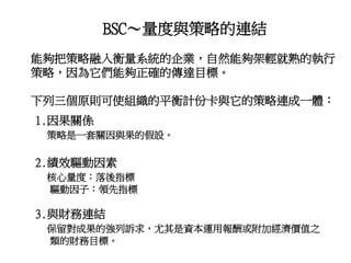 BSC～量度與策略的連結
能夠把策略融入衡量系統的企業，自然能夠架輕就熟的執行
策略，因為它們能夠正確的傳達目標。
下列三個原則可使組織的平衡計份卡與它的策略連成一體：
1.因果關係
策略是一套關因與果的假設。
2.績效驅動因素
核心量度：落後指標
驅動因子：領先指標
3.與財務連結
保留對成果的強列訴求，尤其是資本運用報酬或附加經濟價值之
類的財務目標。
 