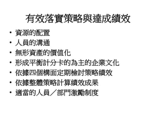 有效落實策略與達成績效
• 資源的配置
• 人員的溝通
• 無形資產的價值化
• 形成平衡計分卡的為主的企業文化
• 依據四個構面定期檢討策略績效
• 依據整體策略計算績效成果
• 適當的人員／部門激勵制度
 