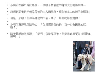 • 小明正在路口等紅綠燈，一個瞎子帶著他的導盲犬也要過馬路…
•
• 沒想到那隻狗不但沒帶牠的主人過馬路，還在牠主人的褲子上尿尿！
•
• 但是，那瞎子卻伸手進他的口袋，拿了一片餅乾給那隻狗！
•
• 小明很驚訝地跟瞎子說：「如果那是我的狗，我一定會踢牠的屁
股！」
• 瞎子鎮靜地回答說：「是啊，我是要踢牠，但是我必須要先找到牠的
頭啊！」
 