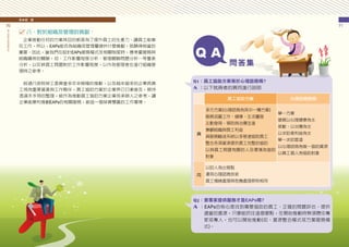 柒　結　論
70
員
工
協
助
方
案
推
動
手
冊
71
八、對於組織及管理的貢獻：
　企業推動任何的方案其目的都是為了提升員工的生產力、讓員工能樂
在工作，所以，EAPs能否為組織或管理層提供什麼貢獻，就顯得相當的
重要。因此，當我們在設計EAPs服務模式及相關制度時，應考量服務與
組織績效的關聯，如：工作影響程度分析、管理關聯問題分析…等量表
分析，以反映員工問題對於工作影響程度，以作為管理者在進行組織管
理時之參考。
　經過行政院勞工委員會多年來積極的推動，以及越來越多的企業將員
工視為重要資產與工作夥伴，員工協助方案於企業界已日漸普及，期待
透過本手冊的整理，能作為推動員工協助方案企業或承辦人之參考，讓
企業能順利推動EAPs的相關服務，創造一個勞資雙贏的工作環境。
Q1：員工協助方案等於心理諮商嗎?
A ：以下就兩者的異同進行說明
Q2：要專家提供服務才是EAPs嗎?
A ：EAPs的核心是找到需要協助的員工、正確的問題評估、提供
適當的資源，只要能抓住這個要點，在開始推動時無須聘任專
家或專人，也可以開始推動(如：資源整合模式或方案服務模
式)。
員工協助方案 心理諮商服務
異
多元方案(心理諮商為其中一種方案)
服務涵蓋工作、健康、生活層面
主動發現、預防與治療並進
兼顧組織與員工利益
具服務輸送系統以多管道協助員工
整合各項資源提供員工完整的協助
以與員工問題有關的人及環境為協助
對象
單一方案
服務以心理健康為主
被動、以治療為主
以求助者利益為主
單一求助管道
以心理諮商為唯一協助資源
以員工個人為協助對象
同
以助人為出發點
運用心理諮商技術
員工情緒處理與危機處理原則相同
 