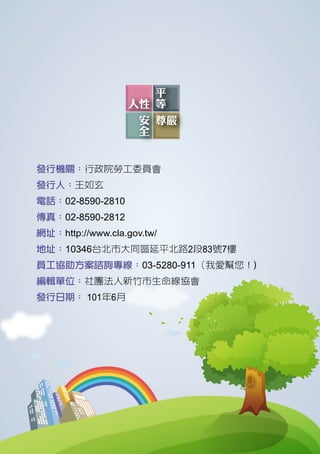 發行機關：行政院勞工委員會
發行人：王如玄
電話：02-8590-2810
傳真：02-8590-2812
網址：http://www.cla.gov.tw/
地址：10346台北市大同區延平北路2段83號7樓
員工協助方案諮詢專線：03-5280-911（我愛幫您！)
編輯單位：社團法人新竹市生命線協會
發行日期： 101年6月
 