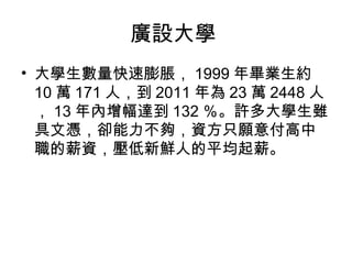 廣設大學
• 大學生數量快速膨脹， 1999 年畢業生約
10 萬 171 人，到 2011 年為 23 萬 2448 人
， 13 年內增幅達到 132 ％。許多大學生雖
具文憑，卻能力不夠，資方只願意付高中
職的薪資，壓低新鮮人的平均起薪。
 