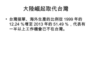 大陸崛起取代台灣
• 台灣接單、海外生產的比例從 1999 年的
12.24 ％增至 2013 年的 51.49 ％，代表有
一半以上工作機會已不在台灣。
 