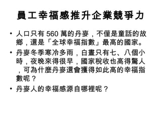 員工幸福感推升企業競爭力
• 人口只有 560 萬的丹麥，不僅是童話的故
鄉，還是「全球幸福指數」最高的國家。
• 丹麥冬季寒冷多雨，白晝只有七、八個小
時，夜晚來得很早，國家稅收也高得驚人
，可為什麼丹麥還會獲得如此高的幸福指
數呢？
• 丹麥人的幸福感源自哪裡呢？
 