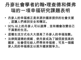 丹麥社會學者約翰•理查德和傑弗
瑞的一項幸福研究課題表明
• 丹麥人的幸福感正是來源於國家提供的社會支援
，這讓人們感到安全和穩定。
• 90% 以上的丹麥人可以選擇，並有機會改變自己
不滿意的生活。
• 這種生活方式也大大提高了丹麥人的幸福指數。
• 法律與道德的規範，使丹麥成為了誠信度很高的
國家，社會信任給人們帶來幸福感，可見一個國
家人民的幸福感足以推升國家競爭力。
 