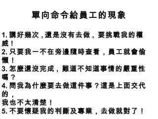 單向命令給員工的現象
1. 講好幾次 , 還是沒有去做 , 要挑戰我的權
威 !
2. 只要我一不在旁邊隨時查看，員工就會偷
懶！
3. 怎麼還沒完成 , 難道不知道事情的嚴重性
嗎 ?
4. 問我為什麼要去做這件事 ? 這是上面交代
的，
我也不太清楚！
5. 不要懷疑我的判斷及專業，去做就對了！
 