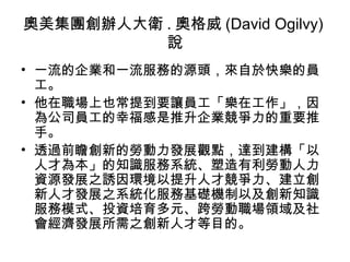 奧美集團創辦人大衛 . 奧格威 (David Ogilvy)
說
• 一流的企業和一流服務的源頭，來自於快樂的員
工。
• 他在職場上也常提到要讓員工「樂在工作」，因
為公司員工的幸福感是推升企業競爭力的重要推
手。
• 透過前瞻創新的勞動力發展觀點，達到建構「以
人才為本」的知識服務系統、塑造有利勞動人力
資源發展之誘因環境以提升人才競爭力、建立創
新人才發展之系統化服務基礎機制以及創新知識
服務模式、投資培育多元、跨勞動職場領域及社
會經濟發展所需之創新人才等目的。
 