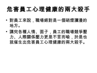 危害員工心理健康的兩大殺手
• 對員工來說，職場絕對是一個硝煙瀰漫的
地方。
• 講究各種人情、面子，員工的職場競爭壓
力、人際關係壓力更是不言而喻，於是也
就催生出危害員工心理健康的兩大殺手。
 