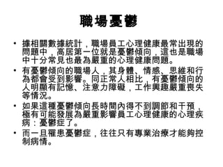 職場憂鬱
• 據相關數據統計，職場員工心理健康最常出現的
問題中，高居第一位就是憂鬱傾向，這也是職場
中十分常見也最為嚴重的心理健康問題。
• 有憂鬱傾向的職場人，其身體、情感、思維和行
為都會受到影響。同正常人相比，有憂鬱傾向的
人明顯有記憶、注意力障礙，工作興趣嚴重喪失
等情況。
• 如果這種憂鬱傾向長時間內得不到調節和干預，
極有可能發展為嚴重影響員工心理健康的心理疾
病：憂鬱症了。
• 而一旦罹患憂鬱症，往往只有專業治療才能夠控
制病情。
 