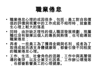 職業倦怠
• 職業倦怠心理的成因很多，包括：員工對自我價
值的評價與現實中的工作成就不相符時，就會產
生心理上較大的落差
• 同時，由於缺乏理性的個人職涯發展規劃，現屬
職位沒有發揮出個人的專長與熱情，也可能導致
職業倦怠；
• 再者，一些員工為了獲得金錢與名利，或者為了
取得成就而透支身體健康等，都會引發不同程度
的職業倦怠心理。
• 工作、生活、社會角色的混雜，工作中與高層領
導的衝突，以及企業文化因素、工作辦公環境等
，也都會影響員工的心理健康。
 