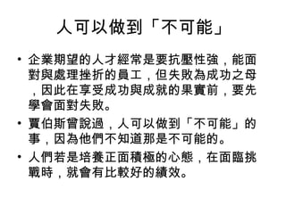 人可以做到「不可能」
• 企業期望的人才經常是要抗壓性強，能面
對與處理挫折的員工，但失敗為成功之母
，因此在享受成功與成就的果實前，要先
學會面對失敗。
• 賈伯斯曾說過，人可以做到「不可能」的
事，因為他們不知道那是不可能的。
• 人們若是培養正面積極的心態，在面臨挑
戰時，就會有比較好的績效。
 