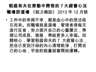稻盛和夫在勞動中開悟的 7 大經營心法
職場即道場 《能力雜誌》 2013 年 12 月號
• 工作中的幸與不幸，都是由心中的想法吸
引而來。而職場就是道場，管理者得每天
進行反省，努力提升自己的心靈層次，帶
領公司成長、發展，帶給更多人幸福。回
歸核心，學習稻盛和夫的 7 大經營心法，
把自己受到汙染的內心清理乾淨，打開自
己的心地，宇宙的能量就會開始運轉。
 