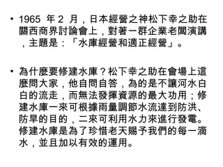 • 1965 年 2 月，日本經營之神松下幸之助在
關西商界討論會上，對著一群企業老闆演講
，主題是：「水庫經營和適正經營」。
• 為什麼要修建水庫？松下幸之助在會場上這
麼問大家，他自問自答，為的是不讓河水白
白的流走，而無法發揮資源的最大功用；修
建水庫一來可根據雨量調節水流達到防洪、
防旱的目的，二來可利用水力來進行發電。
修建水庫是為了珍惜老天賜予我們的每一滴
水，並且加以有效的運用。
 