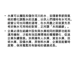 • 水庫可以攔阻和儲存河川的水，並隨著季節與氣
候的變化調整水的流量，以供人們隨時有水可用。
經營公司也同樣的道理，在水用盡之前就要先思
考好無水可用時的對策，正所謂「未雨綢繆」。
• 企業必須在組織中設有與水庫相同的調節功能和
運用機制，才能有效因應環境的種種變化，促進
企業永續發展。如果擁有人水庫、資金水庫、技
術水庫、設備水庫、原物料水庫，企業就能審時
度勢，保持寬鬆而有餘裕的健康成長。
 