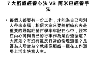 7 大稻盛經營心法 VS 阿米巴經營手
法
• 每個人都要有一份工作，才能為自己和別
人帶來幸福，相信大家只要將稻盛和夫最
重要的幾點經營哲學牢牢記在心中，經常
在內心詢問自己的行事作為是否遵循這 7
大原則？有沒有違反日常的倫理道德？是
否為人所當為？就能像稻盛一樣在工作道
場上活出快意人生。
 