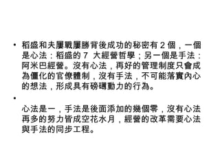 • 稻盛和夫屢戰屢勝背後成功的秘密有 2 個，一個
是心法：稻盛的 7 大經營哲學；另一個是手法：
阿米巴經營。沒有心法，再好的管理制度只會成
為僵化的官僚體制，沒有手法，不可能落實內心
的想法，形成具有磅礡動力的行為。
•
心法是一，手法是後面添加的幾個零，沒有心法
再多的努力皆成空花水月，經營的改革需要心法
與手法的同步工程。
 