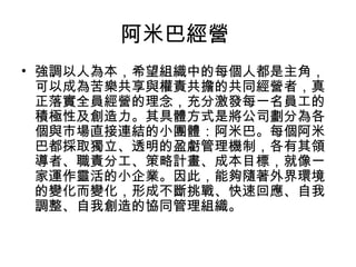 阿米巴經營
• 強調以人為本，希望組織中的每個人都是主角，
可以成為苦樂共享與權責共擔的共同經營者，真
正落實全員經營的理念，充分激發每一名員工的
積極性及創造力。其具體方式是將公司劃分為各
個與市場直接連結的小團體：阿米巴。每個阿米
巴都採取獨立、透明的盈虧管理機制，各有其領
導者、職責分工、策略計畫、成本目標，就像一
家運作靈活的小企業。因此，能夠隨著外界環境
的變化而變化，形成不斷挑戰、快速回應、自我
調整、自我創造的協同管理組織。
 