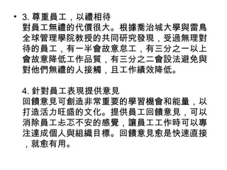 • 3. 尊重員工，以禮相待
對員工無禮的代價很大。根據喬治城大學與雷鳥
全球管理學院教授的共同研究發現，受過無理對
待的員工，有一半會故意怠工，有三分之一以上
會故意降低工作品質，有三分之二會設法避免與
對他們無禮的人接觸，且工作績效降低。
4. 針對員工表現提供意見
回饋意見可創造非常重要的學習機會和能量，以
打造活力旺盛的文化。提供員工回饋意見，可以
消除員工忐忑不安的感覺，讓員工工作時可以專
注達成個人與組織目標。回饋意見愈是快速直接
，就愈有用。
 