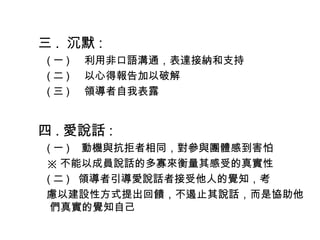 三 .  沉默 :
( 一 )    利用非口語溝通，表達接納和支持
( 二 )    以心得報告加以破解
( 三 )    領導者自我表露
四 . 愛說話 :
( 一 )   動機與抗拒者相同，對參與團體感到害怕
※ 不能以成員說話的多寡來衡量其感受的真實性
( 二 )  領導者引導愛說話者接受他人的覺知，考
慮以建設性方式提出回饋，不遏止其說話，而是協助他
們真實的覺知自己
 