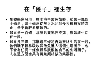 在「圈子」裡生存
• 生物學家發現，往水池中放魚苗時，如果一瓢舀
十條魚，這十條魚從放入水池到長大被捕捉時為
止，是不會輕易離散的。
• 如果是一百條，那麼只要牠們不死，就始終生活
在一起。
• 如果是三條，那麼這三條將自始至終生活在一起。
牠們既不輕易吸收其他魚進入這個生活圈子，也
不會有任何一條魚輕易脫離牠自己的生活圈子。
人在這方面也具有與魚類相似的集群性。
 