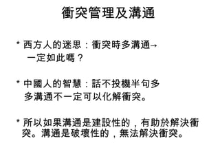 衝突管理及溝通
＊西方人的迷思：衝突時多溝通→
一定如此嗎？
＊中國人的智慧：話不投機半句多
多溝通不一定可以化解衝突。
＊所以如果溝通是建設性的，有助於解決衝
突。溝通是破壞性的，無法解決衝突。
 