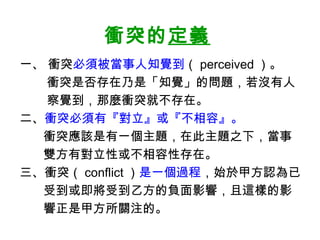 衝突的定義
一、 衝突必須被當事人知覺到（ perceived ）。
衝突是否存在乃是「知覺」的問題，若沒有人
察覺到，那麼衝突就不存在。
二、衝突必須有『對立』或『不相容』。
衝突應該是有一個主題，在此主題之下，當事
雙方有對立性或不相容性存在。
三、衝突（ conflict ）是一個過程，始於甲方認為已
受到或即將受到乙方的負面影響，且這樣的影
響正是甲方所關注的。
 
