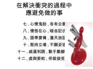 在解決衝突的過程中
應避免做的事
七 . 心懷鬼胎 , 各有企圖
八 . 懷恨在心 , 暗自記仇
九 . 語帶要脅 , 漫天放話
十 . 堅持立場 , 不願妥協
十一 . 威逼利誘 , 動手動腳
十二 . 虛與委蛇 , 佯裝接受
 