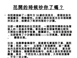 花開的時候吵你了嗎？
• 寺院裡接納了一個年方 16 歲的流浪兒， 這個流浪兒
頭腦靈活，嘴勤腳快。灰頭土臉的流浪兒在寺裡剃髮
沐浴之後，就變成了乾淨利落的小沙彌。
法師一邊關照他的生活起居，一邊因勢利導教他為僧
做人的一些基本常識。看他接受和領會問題比較快，
又開始引導他習字唸書、誦讀經文。 也就在這個時候
，法師發現了小沙彌的弱點——心浮氣躁、喜歡張揚
、    驕傲自滿。
比如，他剛學會幾個字，就拿著毛筆滿院子寫、滿院
子畫；再如，他一    旦領悟了某個禪理，就一遍遍
地向法師和其他僧侶們炫耀；更可笑的是，  當法師
為了鼓勵他，剛剛誇獎他幾句，他馬上就在眾僧面前
顯擺，甚至    不把任何人放在眼裡，大有唯我獨尊
、不可一世之勢。
 