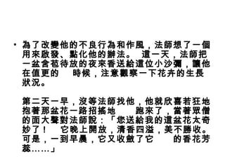 • 為了改變他的不良行為和作風，法師想了一個
用來啟發、點化他的辦法。  這一天，法師把
一盆含苞待放的夜來香送給這位小沙彌，讓他
在值更的    時候，注意觀察一下花卉的生長
狀況。
第二天一早，沒等法師找他，他就欣喜若狂地
抱著那盆花一路招搖地      跑來了，當著眾僧
的面大聲對法師說：「您送給我的這盆花太奇
妙了 ! 它晚上開放，清香四溢，美不勝收。
可是，一到早晨，它又收斂了它      的香花芳
蕊……」
 