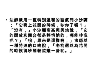 • 法師就用一種特別溫和的語氣問小沙彌
：「它晚上花開的時候，吵你了嗎 ? 」
「沒有，」小沙彌高高興興地說，「它
的開放和閉合都是靜悄悄的，哪能吵我
呢 ? 」「哦，原來是這樣啊，」法師以
一種特殊的口吻說，「老衲還以為花開
的時候得吵鬧著炫耀一番呢。」
 