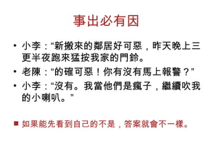 事出必有因  
• 小李：“新搬來的鄰居好可惡，昨天晚上三
更半夜跑來猛按我家的門鈴。
• 老陳：“的確可惡！你有沒有馬上報警？”
• 小李：“沒有。我當他們是瘋子，繼續吹我
的小喇叭。”
■ 如果能先看到自己的不是，答案就會不一樣。
 