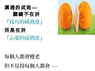 溝通的成敗—
關鍵不在於
「技巧的純熟度」
而是在於
「心靈的成熟度」
每個人都會變老
但不見得每個人都會 ----
 